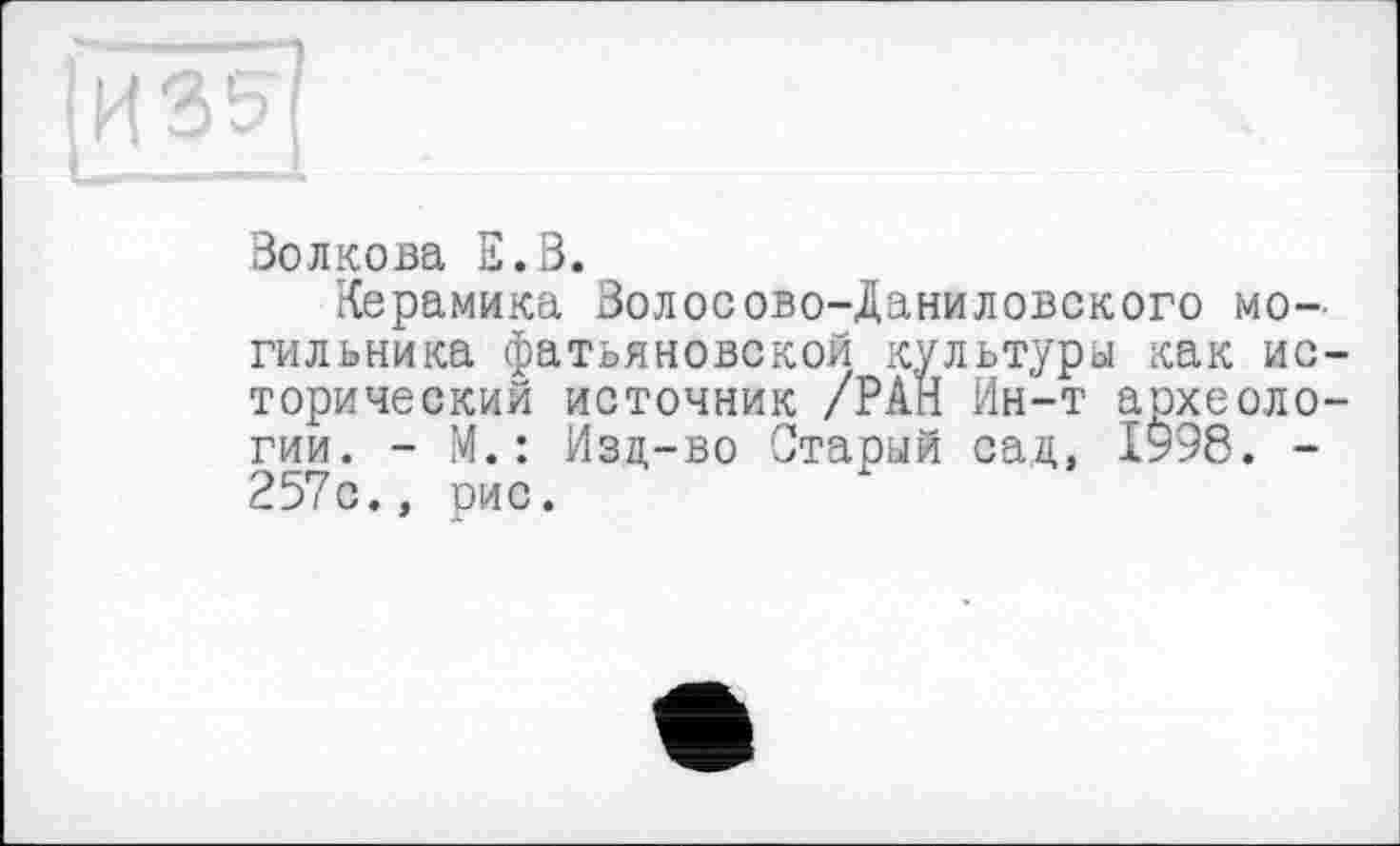 ﻿Волкова Е.В.
Керамика Волосово-Даниловского могильника фатьяновской культуры как исторический источник /РАН Ин-т археологии. - М.: Изд-во Старый сад, 1998. -257с., рис.